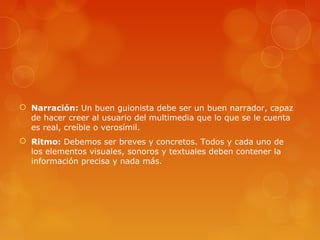  Narración: Un buen guionista debe ser un buen narrador, capaz
de hacer creer al usuario del multimedia que lo que se le cuenta
es real, creíble o verosímil.
 Ritmo: Debemos ser breves y concretos. Todos y cada uno de
los elementos visuales, sonoros y textuales deben contener la
información precisa y nada más.
 