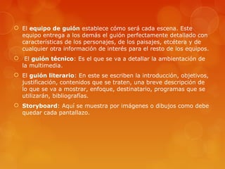  El equipo de guión establece cómo será cada escena. Este
equipo entrega a los demás el guión perfectamente detallado con
características de los personajes, de los paisajes, etcétera y de
cualquier otra información de interés para el resto de los equipos.
 El guión técnico: Es el que se va a detallar la ambientación de
la multimedia.
 El guión literario: En este se escriben la introducción, objetivos,
justificación, contenidos que se traten, una breve descripción de
lo que se va a mostrar, enfoque, destinatario, programas que se
utilizarán, bibliografías.
 Storyboard: Aquí se muestra por imágenes o dibujos como debe
quedar cada pantallazo.
 