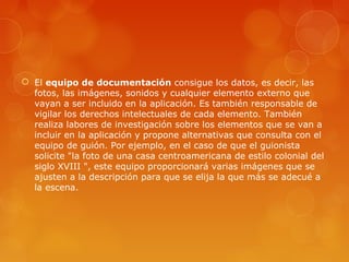  El equipo de documentación consigue los datos, es decir, las
fotos, las imágenes, sonidos y cualquier elemento externo que
vayan a ser incluido en la aplicación. Es también responsable de
vigilar los derechos intelectuales de cada elemento. También
realiza labores de investigación sobre los elementos que se van a
incluir en la aplicación y propone alternativas que consulta con el
equipo de guión. Por ejemplo, en el caso de que el guionista
solicite "la foto de una casa centroamericana de estilo colonial del
siglo XVIII ", este equipo proporcionará varias imágenes que se
ajusten a la descripción para que se elija la que más se adecué a
la escena.
 