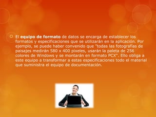  El equipo de formato de datos se encarga de establecer los
formatos y especificaciones que se utilizarán en la aplicación. Por
ejemplo, se puede haber convenido que "todas las fotografías de
paisajes medirán 580 x 400 pixeles, usarán la paleta de 256
colores de Windows y se montarán en formato PCX". Ello obliga a
este equipo a transformar a estas especificaciones todo el material
que suministra el equipo de documentación.
 