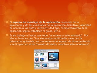  El equipo de montaje de la aplicación responde de la
apariencia y de las cualidades de la aplicación definitiva (velocidad
de acceso a los datos, interactividad ágil, comportamiento de la
aplicación según establece el guión, etc.).
 Es su trabajo el hacer que todo "se mueva y esté enlazado“. Por
ello su lema es que "Los elementos multimedia nacen en la
cabeza del guionista, se concretan en el equipo de documentación
y se limpian en el de formato de datos, nosotros sólo montamos".
 