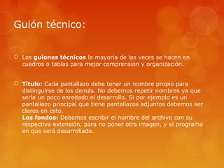 Guión técnico:
 Los guiones técnicos la mayoría de las veces se hacen en
cuadros o tablas para mejor comprensión y organización.
 Título: Cada pantallazo debe tener un nombre propio para
distinguirse de los demás. No debemos repetir nombres ya que
sería un poco enredado el desarrollo. Si por ejemplo es un
pantallazo principal que tiene pantallazos adjuntos debemos ser
claros en esto.
Los fondos: Debemos escribir el nombre del archivo con su
respectiva extensión, para no poner otra imagen, y el programa
en que será desarrollado.
 