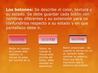 Los botones: Se describe el color, textura y
su estado. Se debe guardar cada botón con
nombres diferentes y su extensión para no
confundirlos respecto a su estado y en que
pantallazo debe ir.
Botón en reposo:
es cuando está
inactivo, el
mouse no pasa
por encima de el.
Sobre: es
cuando el
mouse esta
encima del
botón, debe
cambiar su
apariencia.
Botón presionado : es
cuando le damos clic en
el, también debe
cambiar su aspecto,
tiene que dar la
impresión que lo
estamos oprimiendo.
 