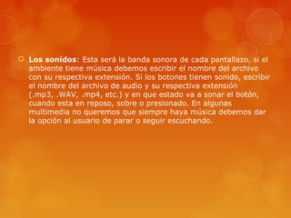  Los sonidos: Esta será la banda sonora de cada pantallazo, si el
ambiente tiene música debemos escribir el nombre del archivo
con su respectiva extensión. Si los botones tienen sonido, escribir
el nombre del archivo de audio y su respectiva extensión
(.mp3, .WAV, .mp4, etc.) y en que estado va a sonar el botón,
cuando esta en reposo, sobre o presionado. En algunas
multimedia no queremos que siempre haya música debemos dar
la opción al usuario de parar o seguir escuchando.
 