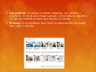  Los gráficos: Si vamos a utilizar imágenes, con nombre y
extensión. Si no es una imagen propia o es tomada de alguien o
un sitio de internet se tiene que escribir su fuente.
 El texto: Si el pantallazo lleva texto se debe escribir su fuente,
tipo, color y tamaño.
 