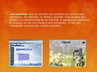  Las acciones: Aquí se escriben las acciones que tendrá cada
pantallazo, por ejemplo, si vamos a guardar cada usuario que
ingresó, la interactividad de los botones, si apagamos o ponemos
la música o si nos va a llevar a otro pantallazo, si hay una
navegación con botones o áreas sensibles.
 