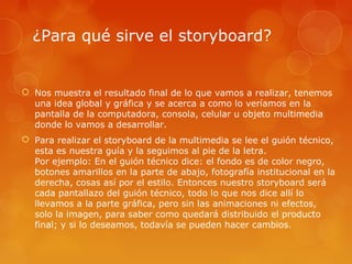 ¿Para qué sirve el storyboard?
 Nos muestra el resultado final de lo que vamos a realizar, tenemos
una idea global y gráfica y se acerca a como lo veríamos en la
pantalla de la computadora, consola, celular u objeto multimedia
donde lo vamos a desarrollar.
 Para realizar el storyboard de la multimedia se lee el guión técnico,
esta es nuestra guía y la seguimos al pie de la letra.
Por ejemplo: En el guión técnico dice: el fondo es de color negro,
botones amarillos en la parte de abajo, fotografía institucional en la
derecha, cosas así por el estilo. Entonces nuestro storyboard será
cada pantallazo del guión técnico, todo lo que nos dice allí lo
llevamos a la parte gráfica, pero sin las animaciones ni efectos,
solo la imagen, para saber como quedará distribuido el producto
final; y si lo deseamos, todavía se pueden hacer cambios.
 