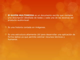  El GUIÓN MULTIMEDIA es un documento escrito que contiene
una descripción detallada de todas y cada una de las escenas del
producto audiovisual.
 Es una historia contada en imágenes.
 Es una estructura altamente útil para desarrollar una aplicación de
forma óptica ya que permite estimar recursos técnicos y
humanos.
 