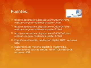 Fuentes:
 http://nodocreativo.blogspot.com/2008/04/cmo-
realizar-un-guin-multimedia-parte-i.html
 http://nodocreativo.blogspot.com/2008/04/cmo-
realizar-un-guin-multimedia-parte-2.html
 http://nodocreativo.blogspot.com/2008/04/cmo-
realizar-un-guin-multimedia-parte-3.html
 El guión multimedia, producción digital 2007, recursos
UDG
 Elaboración de material didáctico multimedia,
Orientaciones básicas EmDm, UT-MTICE FEB/2008,
recursos UDG
 