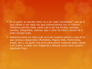  En el guión se escribe como va a ser cada “pantallazo”, eso es lo
que vamos a ver cada vez que interactuemos con el entorno.
Debemos escribir todo, como van a ser los fondos, botones,
sonidos, fotografías, colores, tipo y color de letra y donde va a
estar situado todo.
 Debemos tener en claro cual va a ser nuestro público y que es lo
que vamos a desarrollar (Portafolio, Página Web, Multimedia,
Juego, etc.). Un guión nos sirve para poner nuestras ideas claras
y en orden, y saber con imágenes y dibujos como será nuestro
resultado final...
 