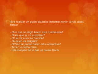  Para realizar un guión didáctico debemos tener varias cosas
claras:
- ¿Por qué se eligió hacer esta multimedia?
- ¿Para que se va a realizar?
- ¿Cuál va a ser su función?
- ¿A quién va dirigido?
- ¿Cómo se puede hacer más interactivo?
- Tener un tema claro.
- Una sinopsis de lo que se quiere hacer
 
