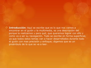  Introducción: Aquí se escribe que es lo que nos vamos a
encontrar en el guión y la multimedia, es una descripción del
porque la realizamos y para qué; que queremos lograr con ello y
como va a ser su navegación. Todo se escribe en forma superficial,
ya que todos estos temas van a hacer desarrollados durante todo
el guión con mas precisión y enfoque; digamos que es un
preámbulo de lo que se va a leer.
 