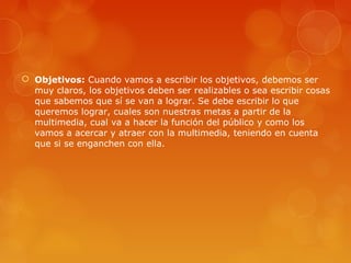  Objetivos: Cuando vamos a escribir los objetivos, debemos ser
muy claros, los objetivos deben ser realizables o sea escribir cosas
que sabemos que sí se van a lograr. Se debe escribir lo que
queremos lograr, cuales son nuestras metas a partir de la
multimedia, cual va a hacer la función del público y como los
vamos a acercar y atraer con la multimedia, teniendo en cuenta
que si se enganchen con ella.
 