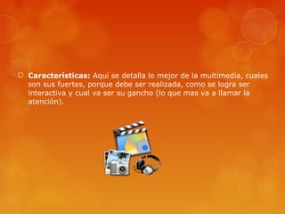  Características: Aquí se detalla lo mejor de la multimedia, cuales
son sus fuertes, porque debe ser realizada, como se logra ser
interactiva y cual va ser su gancho (lo que mas va a llamar la
atención).
 
