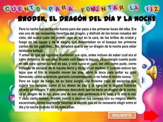 BRODEK, EL DRAGÓN DEL DÍA Y LA NOCHE
                                          .
Pero la noche fue perdiendo fuerza para dar paso a las primeras luces del alba. Era
ese uno de los momentos favoritos del dragón, y disfrutó de los tonos rosados del
cielo, del suave calor del primer rayo de sol en la cara, de los brillos de cristal y
fuego en las aguas y de la alegría que despertaban en el bosque los primeros
cantos de los pajarillos... No, tampoco quería ser un dragón de la noche para odiar
tantísima belleza.
Y antes de que las lágrimas inundaran sus ojos, antes incluso de saber cuál era el
color definitivo de sus alas, Brodek voló hasta la laguna, se sumergió cuanto pudo
en ella para calmar su sed de paz, y voló hacia el cielo, tan alto como pudo, como
tratando de escapar de la injusta tierra y de su cruel destino. Y cuando estuvo tan
lejos que el frío le impedía mover las alas, abrió la boca para soltar su gran
llamarada, como queriendo gastarla completamente, o no haberla tenido nunca.
Pero en lugar de fuego, de su boca surgió una finísima capa de escarcha que
cubrió los campos, como si su deseo de paz y el agua de la laguna hubieran
obrado un milagro. Y sólo entonces descubrió que no sería un dragón de la noche,
ni un dragón de la luz, pues una de sus alas pertenecía a la luna, y la otra la sol.
Y cada cierto tiempo, Brodek vuelve a decorar los campos con su mágico aliento
escarchado, como queriendo recordar al mundo que no es necesario elegir entre el
día y la noche cuando no se sabe odiar.
 