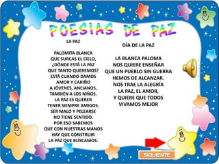 LA PAZ
                           DÍA DE LA PAZ
    PALOMITA BLANCA
  QUE SURCAS EL CIELO,   LA BLANCA PALOMA
   ¿DÓNDE ESTÁ LA PAZ  NOS QUIERE ENSEÑAR
 QUE TANTO QUEREMOS? QUE UN PUEBLO SIN GUERRA
  ESTÁ CUANDO DAMOS    HEMOS DE ALCANZAR.
      AMOR Y CARIÑO
                       NOS TRAE LA ALEGRÍA
  A JÓVENES, ANCIANOS,
  TAMBIÉN A LOS NIÑOS.
                          LA PAZ, EL AMOR,
     LA PAZ ES QUERER   Y QUIERE QUE TODOS
 TENER SIEMPRE AMIGOS.    VIVAMOS MEJOR
  SER MALO Y PELEARSE
    NO TIENE SENTIDO.
    POR ESO SABEMOS
QUE CON NUESTRAS MANOS
   HAY QUE CONSTRUIR
 LA PAZ QUE BUSCAMOS.
 