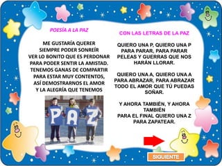 POESÍA A LA PAZ
                               CON LAS LETRAS DE LA PAZ

       ME GUSTARÍA QUERER      QUIERO UNA P, QUIERO UNA P
     SIEMPRE PODER SONREÍR      PARA PARAR, PARA PARAR
VER LO BONITO QUE ES PERDONAR PELEAS Y GUERRAS QUE NOS
PARA PODER SENTIR LA AMISTAD.        HARÁN LLORAR.
 TENEMOS GANAS DE COMPARTIR
  PARA ESTAR MUY CONTENTOS,    QUIERO UNA A, QUIERO UNA A
                              PARA ABRAZAR, PARA ABRAZAR
  ASÍ DEMOSTRARNOS EL AMOR
                              TODO EL AMOR QUE TÚ PUEDAS
   Y LA ALEGRÍA QUE TENEMOS             SOÑAR.

                               Y AHORA TAMBIÉN, Y AHORA
                                       TAMBIÉN
                              PARA EL FINAL QUIERO UNA Z
                                    PARA ZAPATEAR.
 