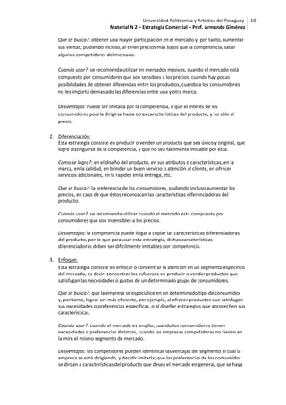 Universidad Politécnica y Artística del Paraguay 10
                           Material N 2 – Estrategia Comercial – Prof. Armando Giménez

   Que se busca?: obtener una mayor participación en el mercado y, por tanto, aumentar
   sus ventas; pudiendo incluso, al tener precios más bajos que la competencia, sacar
   algunos competidores del mercado.

   Cuando usar?: se recomienda utilizar en mercados masivos, cuando el mercado está
   compuesto por consumidores que son sensibles a los precios, cuando hay pocas
   posibilidades de obtener diferencias entre los productos, cuando a los consumidores
   no les importa demasiado las diferencias entre una y otra marca.

   Desventajas: Puede ser imitada por la competencia, o que el interés de los
   consumidores podría dirigirse hacia otras características del producto, y no sólo al
   precio.

2. Diferenciación:
   Esta estrategia consiste en producir o vender un producto que sea único y original, que
   logre distinguirse de la competencia, y que no sea fácilmente imitable por ésta.

   Como se logra?: en el diseño del producto, en sus atributos o características, en la
   marca, en la calidad, en brindar un buen servicio o atención al cliente, en ofrecer
   servicios adicionales, en la rapidez en la entrega, etc.

   Que se busca?: la preferencia de los consumidores, pudiendo incluso aumentar los
   precios, en caso de que éstos reconozcan las características diferenciadoras del
   producto.

   Cuando usar?: se recomienda utilizar cuando el mercado está compuesto por
   consumidores que son insensibles a los precios.

   Desventajas: la competencia puede llegar a copiar las características diferenciadoras
   del producto, por lo que para usar esta estrategia, dichas características
   diferenciadoras deben ser difícilmente imitables por competencia.

3. Enfoque:
   Esta estrategia consiste en enfocar o concentrar la atención en un segmento específico
   del mercado, es decir, concentrar los esfuerzos en producir o vender productos que
   satisfagan las necesidades o gustos de un determinado grupo de consumidores.

   Que se busca?: que la empresa se especialice en un determinado tipo de consumidor
   y, por tanto, lograr ser más eficiente, por ejemplo, al ofrecer productos que satisfagan
   sus necesidades o preferencias específicas, o al diseñar estrategias que aprovechen sus
   características.

   Cuando usar?: cuando el mercado es amplio, cuando los consumidores tienen
   necesidades o preferencias distintas, cuando las empresas competidoras no tienen en
   la mira el mismo segmento de mercado.

   Desventajas: los competidores pueden identificar las ventajas del segmento al cual la
   empresa se está dirigiendo, y decidir imitarla; que las preferencias de los consumidor
   se dirijan a características del producto que desea el mercado en general, que se haya
 