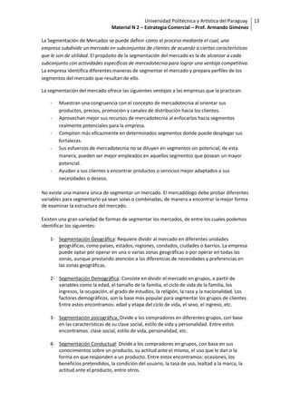 Universidad Politécnica y Artística del Paraguay 13
                                Material N 2 – Estrategia Comercial – Prof. Armando Giménez

La Segmentación de Mercados se puede definir como el proceso mediante el cual, una
empresa subdivide un mercado en subconjuntos de clientes de acuerdo a ciertas características
que le son de utilidad. El propósito de la segmentación del mercado es la de alcanzar a cada
subconjunto con actividades específicas de mercadotecnia para lograr una ventaja competitiva.
La empresa identifica diferentes maneras de segmentar el mercado y prepara perfiles de los
segmentos del mercado que resultan de ello.

La segmentación del mercado ofrece las siguientes ventajas a las empresas que la practican:

   -   Muestran una congruencia con el concepto de mercadotecnia al orientar sus
       productos, precios, promoción y canales de distribución hacia los clientes.
   -   Aprovechan mejor sus recursos de mercadotecnia al enfocarlos hacia segmentos
       realmente potenciales para la empresa.
   -   Compiten más eficazmente en determinados segmentos donde puede desplegar sus
       fortalezas.
   -   Sus esfuerzos de mercadotecnia no se diluyen en segmentos sin potencial, de esta
       manera, pueden ser mejor empleados en aquellos segmentos que posean un mayor
       potencial.
   -   Ayudan a sus clientes a encontrar productos o servicios mejor adaptados a sus
       necesidades o deseos.

No existe una manera única de segmentar un mercado. El mercadólogo debe probar diferentes
variables para segmentarlo ya sean solas o combinadas, de manera a encontrar la mejor forma
de examinar la estructura del mercado.

Existen una gran variedad de formas de segmentar los mercados, de entre los cuales podemos
identificar los siguientes:

   1- Segmentación Geográfica: Requiere dividir al mercado en diferentes unidades
      geográficas, como países, estados, regiones, condados, ciudades o barrios. La empresa
      puede optar por operar en una o varias zonas geográficas o por operar en todas las
      zonas, aunque prestando atención a las diferencias de necesidades y preferencias en
      las zonas geográficas.

   2- Segmentación Demográfica: Consiste en dividir el mercado en grupos, a partir de
      variables como la edad, el tamaño de la familia, el ciclo de vida de la familia, los
      ingresos, la ocupación, el grado de estudios, la religión, la raza y la nacionalidad. Los
      factores demográficos, son la base más popular para segmentar los grupos de clientes.
      Entre estos encontramos: edad y etapa del ciclo de vida, el sexo, el ingreso, etc.

   3- Segmentación psicográfica: Divide a los compradores en diferentes grupos, con base
      en las características de su clase social, estilo de vida y personalidad. Entre estos
      encontramos: clase social, estilo de vida, personalidad, etc.

   4- Segmentación Conductual: Divide a los compradores en grupos, con base en sus
      conocimientos sobre un producto, su actitud ante el mismo, el uso que le dan o la
      forma en que responden a un producto. Entre estos encontramos: ocasiones, los
      beneficios pretendidos, la condición del usuario, la tasa de uso, lealtad a la marca, la
      actitud ante el producto, entre otros.
 