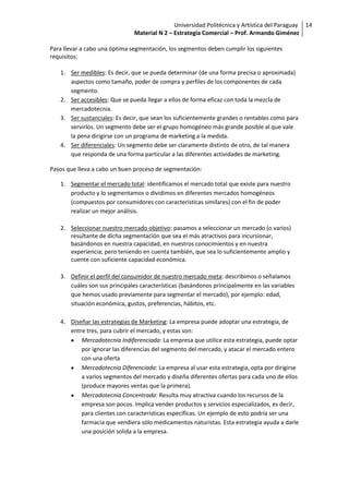Universidad Politécnica y Artística del Paraguay 14
                               Material N 2 – Estrategia Comercial – Prof. Armando Giménez

Para llevar a cabo una óptima segmentación, los segmentos deben cumplir los siguientes
requisitos:

   1. Ser medibles: Es decir, que se pueda determinar (de una forma precisa o aproximada)
      aspectos como tamaño, poder de compra y perfiles de los componentes de cada
      segmento.
   2. Ser accesibles: Que se pueda llegar a ellos de forma eficaz con toda la mezcla de
      mercadotecnia.
   3. Ser sustanciales: Es decir, que sean los suficientemente grandes o rentables como para
      servirlos. Un segmento debe ser el grupo homogéneo más grande posible al que vale
      la pena dirigirse con un programa de marketing a la medida.
   4. Ser diferenciales: Un segmento debe ser claramente distinto de otro, de tal manera
      que responda de una forma particular a las diferentes actividades de marketing.

Pasos que lleva a cabo un buen proceso de segmentación:

   1. Segmentar el mercado total: identificamos el mercado total que existe para nuestro
      producto y lo segmentamos o dividimos en diferentes mercados homogéneos
      (compuestos por consumidores con características similares) con el fin de poder
      realizar un mejor análisis.

   2. Seleccionar nuestro mercado objetivo: pasamos a seleccionar un mercado (o varios)
      resultante de dicha segmentación que sea el más atractivos para incursionar,
      basándonos en nuestra capacidad, en nuestros conocimientos y en nuestra
      experiencia; pero teniendo en cuenta también, que sea lo suficientemente amplio y
      cuente con suficiente capacidad económica.

   3. Definir el perfil del consumidor de nuestro mercado meta: describimos o señalamos
      cuáles son sus principales características (basándonos principalmente en las variables
      que hemos usado previamente para segmentar el mercado), por ejemplo: edad,
      situación económica, gustos, preferencias, hábitos, etc.

   4. Diseñar las estrategias de Marketing: La empresa puede adoptar una estrategia, de
      entre tres, para cubrir el mercado, y estas son:
          Mercadotecnia Indiferenciada: La empresa que utilice esta estrategia, puede optar
          por ignorar las diferencias del segmento del mercado, y atacar el mercado entero
          con una oferta
          Mercadotecnia Diferenciada: La empresa al usar esta estrategia, opta por dirigirse
          a varios segmentos del mercado y diseña diferentes ofertas para cada uno de ellos
          (produce mayores ventas que la primera).
          Mercadotecnia Concentrada: Resulta muy atractiva cuando los recursos de la
          empresa son pocos. Implica vender productos y servicios especializados, es decir,
          para clientes con características específicas. Un ejemplo de esto podría ser una
          farmacia que vendiera sólo medicamentos naturistas. Esta estrategia ayuda a darle
          una posición solida a la empresa.
 