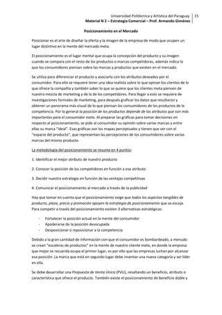 Universidad Politécnica y Artística del Paraguay 15
                                Material N 2 – Estrategia Comercial – Prof. Armando Giménez

                                Posicionamiento en el Mercado

Posicionar es el arte de diseñar la oferta y la imagen de la empresa de modo que ocupen un
lugar distintivo en la mente del mercado meta.

El posicionamiento es el lugar mental que ocupa la concepción del producto y su imagen
cuando se compara con el resto de los productos o marcas competidoras, además indica lo
que los consumidores piensan sobre las marcas y productos que existen en el mercado.

Se utiliza para diferenciar el producto y asociarlo con los atributos deseados por el
consumidor. Para ello se requiere tener una idea realista sobre lo que opinan los clientes de lo
que ofrece la compañía y también saber lo que se quiere que los clientes meta piensen de
nuestra mezcla de marketing y de la de los competidores. Para llegar a esto se requiere de
investigaciones formales de marketing, para después graficar los datos que resultaron y
obtener un panorama más visual de lo que piensan los consumidores de los productos de la
competencia. Por lo general la posición de los productos depende de los atributos que son más
importantes para el consumidor meta. Al preparar las gráficas para tomar decisiones en
respecto al posicionamiento, se pide al consumidor su opinión sobre varias marcas y entre
ellas su marca “ideal”. Esas gráficas son los mapas perceptuales y tienen que ver con el
“espacio del producto”, que representan las percepciones de los consumidores sobre varias
marcas del mismo producto.

La metodología del posicionamiento se resume en 4 puntos:

1. Identificar el mejor atributo de nuestro producto

2. Conocer la posición de los competidores en función a ese atributo

3. Decidir nuestra estrategia en función de las ventajas competitivas

4. Comunicar el posicionamiento al mercado a través de la publicidad

Hay que tomar en cuenta que el posicionamiento exige que todos los aspectos tangibles de
producto, plaza, precio y promoción apoyen la estrategia de posicionamiento que se escoja.
Para competir a través del posicionamiento existen 3 alternativas estratégicas:

    -   Fortalecer la posición actual en la mente del consumidor
    -   Apoderarse de la posición desocupada
    -   Desposicionar o reposicionar a la competencia

Debido a la gran cantidad de información con que el consumidor es bombardeado, a menudo
se crean “escaleras de productos” en la mente de nuestro cliente meta, en donde la empresa
que mejor se recuerda ocupa el primer lugar, es por ello que las empresas luchan por alcanzar
esa posición. La marca que está en segundo lugar debe inventar una nueva categoría y ser líder
en ella.

Se debe desarrollar una Propuesta de Venta Única (PVU), resaltando un beneficio, atributo o
característica que ofrece el producto. También existe el posicionamiento de beneficio doble y
 