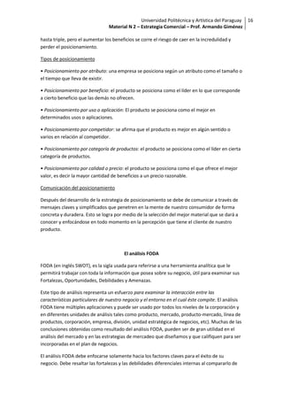 Universidad Politécnica y Artística del Paraguay 16
                                 Material N 2 – Estrategia Comercial – Prof. Armando Giménez

hasta triple, pero el aumentar los beneficios se corre el riesgo de caer en la incredulidad y
perder el posicionamiento.

Tipos de posicionamiento

• Posicionamiento por atributo: una empresa se posiciona según un atributo como el tamaño o
el tiempo que lleva de existir.

• Posicionamiento por beneficio: el producto se posiciona como el líder en lo que corresponde
a cierto beneficio que las demás no ofrecen.

• Posicionamiento por uso o aplicación: El producto se posiciona como el mejor en
determinados usos o aplicaciones.

• Posicionamiento por competidor: se afirma que el producto es mejor en algún sentido o
varios en relación al competidor.

• Posicionamiento por categoría de productos: el producto se posiciona como el líder en cierta
categoría de productos.

• Posicionamiento por calidad o precio: el producto se posiciona como el que ofrece el mejor
valor, es decir la mayor cantidad de beneficios a un precio razonable.

Comunicación del posicionamiento

Después del desarrollo de la estrategia de posicionamiento se debe de comunicar a través de
mensajes claves y simplificados que penetren en la mente de nuestro consumidor de forma
concreta y duradera. Esto se logra por medio de la selección del mejor material que se dará a
conocer y enfocándose en todo momento en la percepción que tiene el cliente de nuestro
producto.



                                        El análisis FODA

FODA (en inglés SWOT), es la sigla usada para referirse a una herramienta analítica que le
permitirá trabajar con toda la información que posea sobre su negocio, útil para examinar sus
Fortalezas, Oportunidades, Debilidades y Amenazas.

Este tipo de análisis representa un esfuerzo para examinar la interacción entre las
características particulares de nuestro negocio y el entorno en el cual éste compite. El análisis
FODA tiene múltiples aplicaciones y puede ser usado por todos los niveles de la corporación y
en diferentes unidades de análisis tales como producto, mercado, producto-mercado, línea de
productos, corporación, empresa, división, unidad estratégica de negocios, etc). Muchas de las
conclusiones obtenidas como resultado del análisis FODA, pueden ser de gran utilidad en el
análisis del mercado y en las estrategias de mercadeo que diseñamos y que califiquen para ser
incorporadas en el plan de negocios.

El análisis FODA debe enfocarse solamente hacia los factores claves para el éxito de su
negocio. Debe resaltar las fortalezas y las debilidades diferenciales internas al compararlo de
 