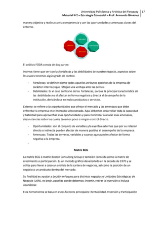 Universidad Politécnica y Artística del Paraguay 17
                                 Material N 2 – Estrategia Comercial – Prof. Armando Giménez

manera objetiva y realista con la competencia y con las oportunidades y amenazas claves del
entorno.




El análisis FODA consta de dos partes:

Interna: tiene que ver con las fortalezas y las debilidades de nuestro negocio, aspectos sobre
los cuales tenemos algún grado de control.

    -   Fortalezas: se definen como todos aquellos atributos positivos de la empresa de
        carácter interno y que reflejan una ventaja ante las demás.
    -   Debilidades: Es el caso contrario de las fortalezas, porque la principal característica de
        las debilidades es el afectar en forma negativa y directa el desempeño de la
        institución, derivándose en malos productos o servicios.

Externa: se refiere a las oportunidades que ofrece el mercado y las amenazas que debe
enfrentar la empresa en el mercado seleccionado. Aquí debemos desarrollar toda la capacidad
y habilidad para aprovechar esas oportunidades y para minimizar o anular esas amenazas,
circunstancias sobre las cuales tenemos poco o ningún control directo.

    -   Oportunidades: son el conjunto de variables y/o eventos externos que por su relación
        directa o indirecta pueden afectar de manera positiva el desempeño de la empresa.
    -   Amenazas: Todas las berreras, variables y sucesos que pueden afectar de forma
        negativa a la empresa.
    -

                                           Matriz BCG

La matriz BCG o matriz Boston Consulting Group o también conocida como la matriz de
crecimiento o participación. Es un método gráfico desarrollado en la década de 1970 y se
utiliza para llevar a cabo un análisis de la cartera de negocios, así como la posición de un
negocio o un producto dentro del mercado.

Su finalidad es ayudar a decidir enfoques para distintos negocios o Unidades Estratégicas de
Negocio (UEN), es decir, aquellas donde debemos: invertir, retirar la inversión o incluso
abandonar.

Esta herramienta se basa en estos factores principales: Rentabilidad, Inversión y Participación
 