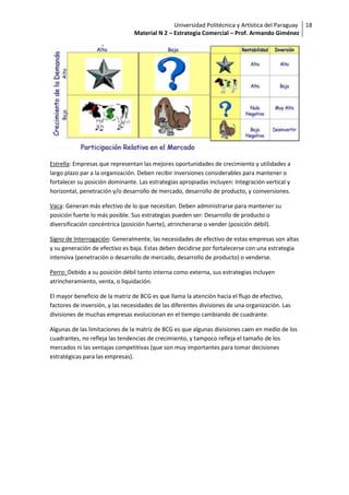 Universidad Politécnica y Artística del Paraguay 18
                                Material N 2 – Estrategia Comercial – Prof. Armando Giménez




Estrella: Empresas que representan las mejores oportunidades de crecimiento y utilidades a
largo plazo par a la organización. Deben recibir inversiones considerables para mantener o
fortalecer su posición dominante. Las estrategias apropiadas incluyen: Integración vertical y
horizontal, penetración y/o desarrollo de mercado, desarrollo de producto, y coinversiones.

Vaca: Generan más efectivo de lo que necesitan. Deben administrarse para mantener su
posición fuerte lo más posible. Sus estrategias pueden ser: Desarrollo de producto o
diversificación concéntrica (posición fuerte), atrincherarse o vender (posición débil).

Signo de Interrogación: Generalmente, las necesidades de efectivo de estas empresas son altas
y su generación de efectivo es baja. Estas deben decidirse por fortalecerse con una estrategia
intensiva (penetración o desarrollo de mercado, desarrollo de producto) o venderse.

Perro: Debido a su posición débil tanto interna como externa, sus estrategias incluyen
atrincheramiento, venta, o liquidación.

El mayor beneficio de la matriz de BCG es que llama la atención hacia el flujo de efectivo,
factores de inversión, y las necesidades de las diferentes divisiones de una organización. Las
divisiones de muchas empresas evolucionan en el tiempo cambiando de cuadrante.

Algunas de las limitaciones de la matriz de BCG es que algunas divisiones caen en medio de los
cuadrantes, no refleja las tendencias de crecimiento, y tampoco refleja el tamaño de los
mercados ni las ventajas competitivas (que son muy importantes para tomar decisiones
estratégicas para las empresas).
 