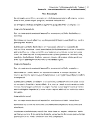 Universidad Politécnica y Artística del Paraguay 19
                                Material N 2 – Estrategia Comercial – Prof. Armando Giménez

                                      Tipos de estrategia

Las estrategias competitivas o generales son estrategias que consideran a la empresa como un
todo, es decir, son estrategias que guían y deciden el rumbo de ésta.

Las principales estrategias competitivas o generales que puede utilizar una empresa son:

Integración hacia adelante

Esta estrategia consiste en adquirir la posesión o un mayor control de los distribuidores o
detallistas.

Ejemplos de uso: cuando adquirimos uno de nuestros distribuidores, cuando abrimos nuestros
propios puntos de ventas.

Cuándo usar: cuando los distribuidores son incapaces de satisfacer las necesidades de
distribución de la empresa, cuando la cantidad de distribuidores es tan poca, que el adquirirlos
podría significar una ventaja competitiva ante los demás competidores; cuando la empresa
cuenta con los recursos necesarios para distribuir sus propios productos al consumidor final,
cuando los distribuidores o detallistas presentan elevados márgenes de utilidad, y entrar en
dicho negocio podría significar una buena oportunidad de negocio.

Integración hacia atrás

Esta estrategia consiste en adquirir la posesión o un mayor control de los proveedores.

Ejemplos de uso: cuando creamos una segunda empresa que se encargue de producir los
insumos que necesita la primera, cuando logramos que un proveedor nos venda su mercadería
a consignación.

Cuándo usar: cuando los proveedores no son confiables, cuando son demasiado caros, cuando
no son capaces de satisfacer las necesidades de la empresa, cuando la empresa cuenta con los
recursos necesarios para suministrar sus propios insumos, cuando los proveedores presentan
elevados márgenes de ganancias, y entrar en dicho negocio podría ser una buena oportunidad
de negocio.

Integración horizontal

Esta estrategia consiste en adquirir la posesión o un mayor control de los competidores.

Ejemplos de uso: cuando nos fusionamos con una empresa competidora, la adquirimos o la
absorbemos.

Cuándo usar: cuando la fusión, adquisición o absorción de una empresa competidora podría
significar un aumento de las economías de escala, cuando la unión de recursos o competencias
podría significar una ventaja competitiva ante otros competidores.
 