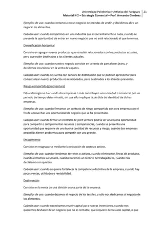 Universidad Politécnica y Artística del Paraguay 21
                                Material N 2 – Estrategia Comercial – Prof. Armando Giménez

Ejemplos de uso: cuando contamos con un negocio de prendas de vestir, y decidimos abrir un
negocio de alimentos.

Cuándo usar: cuando competimos en una industria que crece lentamente o nada, cuando se
presenta la oportunidad de entrar en nuevo negocio que no esté relacionado al que tenemos.

Diversificación horizontal

Consiste en agregar nuevos productos que no estén relacionados con los productos actuales,
pero que estén destinados a los clientes actuales.

Ejemplos de uso: cuando nuestro negocio consiste en la venta de pantalones jeans, y
decidimos incursionar en la venta de zapatos.

Cuándo usar: cuando se cuenta con canales de distribución que se podrían aprovechar para
comercializar nuevos productos no relacionados, pero destinados a los clientes presentes.

Riesgo compartido (joint venture)

Esta estrategia se da cuando dos empresas o más constituyen una sociedad o consorcio por un
periodo de tiempo determinado, sin que ello implique la pérdida de identidad de dichas
empresas.

Ejemplos de uso: cuando firmamos un contrato de riesgo compartido con otra empresa con el
fin de aprovechar una oportunidad de negocio que se ha presentado.

Cuándo usar: cuando firmar un contrato de joint venture podría ser una buena oportunidad
para compartir o complementar recursos o competencias, cuando se presenta una
oportunidad que requiere de una buena cantidad de recursos y riesgo, cuando dos empresas
pequeñas tienen problemas para competir con una grande.

Encogimiento

Consiste en reagruparse mediante la reducción de costos o activos.

Ejemplos de uso: cuando vendemos terrenos o activos, cuando eliminamos líneas de producto,
cuando cerramos sucursales, cuando hacemos un recorte de trabajadores, cuando nos
declaramos en quiebra.

Cuándo usar: cuando se quiere fortalecer la competencia distintiva de la empresa, cuando hay
pocas ventas, utilidades o rentabilidad.

Desinversión

Consiste en la venta de una división o una parte de la empresa.

Ejemplos de uso: cuando dejamos el negocio de los textiles, y sólo nos dedicamos al negocio de
los alimentos.

Cuándo usar: cuando necesitamos reunir capital para nuevas inversiones, cuando nos
queremos deshacer de un negocio que no es rentable, que requiere demasiado capital, o que
 