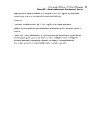 Universidad Politécnica y Artística del Paraguay 22
                                Material N 2 – Estrategia Comercial – Prof. Armando Giménez

no encaja con las demás actividades de la empresa; cuando se ha seguido la estrategia de
encogimiento, pero no se han obtenido los resultados esperados.

Liquidación

Consiste en vender en partes y por su valor tangible, los activos de la empresa.

Ejemplos de uso: cuando una vez que nos hemos declarado en quiebra, decidimos liquidar la
empresa.

Cuándo usar: cuando más vale dejar de operar que seguir perdiendo dinero, cuando la única
alternativa es la quiebra, y se quiere obtener la mayor cantidad de dinero posible por los
activos de la empresa; cuando se ha utilizado la estrategia de encogimiento y la de
desinversión, y ninguna de las dos ha obtenido los resultados esperados.
 