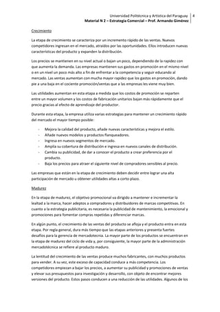 Universidad Politécnica y Artística del Paraguay 4
                                Material N 2 – Estrategia Comercial – Prof. Armando Giménez

Crecimiento

La etapa de crecimiento se caracteriza por un incremento rápido de las ventas. Nuevos
competidores ingresan en el mercado, atraídos por las oportunidades. Ellos introducen nuevas
características del producto y expanden la distribución.

Los precios se mantienen en su nivel actual o bajan un poco, dependiendo de la rapidez con
que aumenta la demanda. Las empresas mantienen sus gastos en promoción en el mismo nivel
o en un nivel un poco más alto a fin de enfrentar a la competencia y seguir educando al
mercado. Las ventas aumentan con mucha mayor rapidez que los gastos en promoción, dando
pie a una baja en el cociente promoción/ventas que a las empresas les viene muy bien.

Las utilidades aumentan en esta etapa a medida que los costos de promoción se reparten
entre un mayor volumen y los costos de fabricación unitarios bajan más rápidamente que el
precio gracias al efecto de aprendizaje del productor.

Durante esta etapa, la empresa utiliza varias estrategias para mantener un crecimiento rápido
del mercado el mayor tiempo posible:

    -   Mejora la calidad del producto, añade nuevas características y mejora el estilo.
    -   Añade nuevos modelos y productos flanqueadores.
    -   Ingresa en nuevos segmentos de mercado.
    -   Amplía su cobertura de distribución e ingresa en nuevos canales de distribución.
    -   Cambia su publicidad, de dar a conocer el producto a crear preferencia por el
        producto.
    -   Baja los precios para atraer el siguiente nivel de compradores sensibles al precio.

Las empresas que están en la etapa de crecimiento deben decidir entre lograr una alta
participación de mercado u obtener utilidades altas a corto plazo.

Madurez

En la etapa de madurez, el objetivo promocional va dirigido a mantener e incrementar la
lealtad a la marca, hacer adeptos a compradores y distribuidores de marcas competitivas. En
cuanto a la estrategia publicitaria, es necesaria la publicidad de mantenimiento, la emocional y
promociones para fomentar compras repetidas y diferenciar marcas.

En algún punto, el crecimiento de las ventas del producto se afloja y el producto entra en esta
etapa. Por regla general, dura más tiempo que las etapas anteriores y presenta fuertes
desafíos para la gerencia de mercadotecnia. La mayor parte de los productos se encuentran en
la etapa de madurez del ciclo de vida y, por consiguiente, la mayor parte de la administración
mercadotécnica se refiere al producto maduro.

La lentitud del crecimiento de las ventas produce muchos fabricantes, con muchos productos
para vender. A su vez, este exceso de capacidad conduce a más competencia. Los
competidores empiezan a bajar los precios, a aumentar su publicidad y promociones de ventas
y elevar sus presupuestos para investigación y desarrollo, con objeto de encontrar mejores
versiones del producto. Estos pasos conducen a una reducción de las utilidades. Algunos de los
 