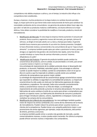 Universidad Politécnica y Artística del Paraguay 5
                                Material N 2 – Estrategia Comercial – Prof. Armando Giménez

competidores más débiles empiezan a salirse y, con el tiempo, la industria sólo influye a los
competidores bien establecidos.

Aunque, al parecer, muchos productos en la etapa madura no cambian durante periodos
largos, la mayor parte de los que tienen éxito están evolucionando de hecho para satisfacer las
necesidades cambiantes de los consumidores. Los gerentes de producto deben hacer algo más
que sólo ir al lado de sus productos maduros o defenderlos; una buena ofensiva es la mejor
defensa. Estos deben considerar la posibilidad de modificar el mercado, producto y mezcla de
mercadotecnia.

    1. Modificación del Mercado: En esta etapa la empresa intenta aumentar el consumo del
       producto. Busca usuarios y segmentos nuevos del mercado, por ejemplo, Johnson &
       Johnson, se dirigió al mercado adulto con su talco y champú para bebes. El gerente
       también busca maneras para aumentar el uso entre los clientes presentes. Campbell,
       lo hace ofreciendo recetas y convenciendo a los consumidores de que la “sopa es buen
       alimento”. La empresa también puede optar por volver a posicionar la marca, para que
       atraiga a un segmento más grande o de crecimiento más rápido, como hizo Arrow
       cuando introdujo su nueva línea de camisas informales y anuncio “estamos
       aflojándonos el cuello”.
    2. Modificación del Producto: El gerente de producto también puede cambiar las
       características del producto, como la calidad, las peculiaridades o el estilo, para atraer
       a usuarios nuevos e inspirar a un mayor uso.
       Una estrategia de mejoramiento de la calidad, pretende elevar el desempeño del
       producto, su duración, fiabilidad, velocidad y gusto. Esta estrategia es efectiva
       cuando se puede mejorar la calidad, cuando los compradores creen en lo que se
       dice en cuanto a que ha mejorado la calidad y cuando existe una cantidad
       suficiente de compradores que quieren mejor calidad.
       La estrategia de mejoramiento de las características agrega características nuevas
       que expanden la utilidad, la seguridad o la comodidad del producto. La mejoría de
       características ha sido usada con éxito por los fabricantes japoneses de relojes,
       calculadoras y copiadoras. Por ejemplo, Seiko esta sumando constantemente
       estilos y características nuevas en su línea de relojes. La estrategia de
       mejoramiento de estilo pretende aumentar el atractivo del producto. Por tanto, los
       fabricantes de autos cambian el estilo de sus autos para atraer a compradores que
       quieren un aspecto nuevo. Los fabricantes de alimentos de consumo y productos
       para el hogar introducen sabores, colores, ingredientes o empaques nuevos para
       revitalizar las compras de los consumidores.
    3. Modificación de la Mezcla de mercadotecnia: los mercadólogos también pueden
       tratar de mejorar las ventas cambiando uno o varios de los elementos de la mezcla
       de mercadotecnia. Pueden reducir los precios para atraer usuarios nuevos y a
       clientes de la competencia. Pueden lanzar una campaña publicitaria mejor o usar
       promociones de ventas agresivas; por ejemplo, canjes de productos, descuentos
       de dinero, premios y concursos.
       La empresa también puede entrar a canales más grandes de mercado, usando
       comercializadores masivas, si estos canales están creciendo. Por último la empresa
       puede ofrecer servicios nuevos o mejorados a los compradores.
 