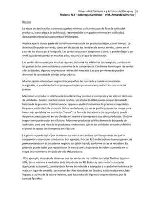 Universidad Politécnica y Artística del Paraguay 6
                                Material N 2 – Estrategia Comercial – Prof. Armando Giménez

Decline

La etapa de declinación, contempla gastos mínimos suficientes para la fase de salida del
producto, la estrategia de publicidad, recomendable con gastos mínimos en publicidad,
destacando precio bajo para reducir inventarios.

Implica, que la mayor parte de las formas y marcas de los productos bajan, con el tiempo. La
disminución puede ser lenta, como en el caso de los cereales de avena, o veloz, como en el
caso de los discos para fonógrafo. Las ventas se pueden desplomar a cero, o pueden bajar a un
nivel bajo donde perduran muchos años, esta es la etapa de declinación.

Las ventas disminuyen por muchas razones, inclusive los adelantos tecnológicos, cambios en
los gustos de los consumidores y aumento de la competencia. Conforme disminuyen las ventas
y las utilidades, algunas empresas se retiran del mercado. Las que permanecen pueden
disminuir la cantidad de ofertas del producto.

Muchas quizás abandonen segmentos pequeños del mercado y canales comerciales
marginales, o pueden reducir el presupuesto para promociones y reducir incluso más los
precios.

Mantener un producto débil puede resultarle muy costoso a la empresa y no solo en términos
de utilidades. Existen muchos costos ocultos. Un producto débil puede ocupar demasiado
tiempo de la gerencia. Con frecuencia, requiere ajustes frecuentes de precios e inventarios.
Requiere publicidad y la atención de los vendedores, la cual se podría aprovechar mejor para
hacer más rentables los productos “sanos”. La fama de decadencia de un producto puede
despertar preocupación en los clientes en cuanto a la empresa y sus otros productos. El costo
mayor bien puede estar en el futuro. Mantener productos débiles demora la búsqueda de
sustitutos, crea una mezcla de productos tendenciosa, afecta las utilidades actuales y debilita
el punto de apoyo de la empresa en el futuro.

La gerencia puede optar por mantener su marca sin cambios con la esperanza de que la
competencia abandone la industria. Por ejemplo, Procter & Gamble obtuvo buenas ganancias
permaneciendo en el decadente negocio del jabón liquido conforme otras se retiraban. La
gerencia puede optar por reposicionar la marca con la esperanza de volver a ponerla en la
etapa de crecimiento del ciclo de vida del producto.

 Otro ejemplo, después de observar que las ventas de las tortillas tostadas Tostitos bajaban
50%, de su máximo a mediados de la década de los 80, Frito-Lay reformulo las tostadas
duplicando su tamaño, cambiando la forma de redonda a triangular y usando harina blanca de
maíz, en lugar de amarilla. Las nuevas tortillas tostaditas de Tostitos, estilo restaurante, han
llegado a la cima de la locura reciente, que ha producido ingresos sin precedentes, por la
comida Tex-Mex.
 
