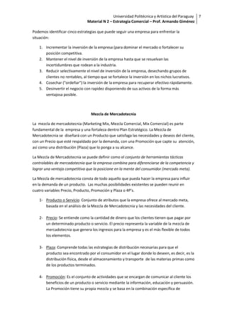Universidad Politécnica y Artística del Paraguay 7
                               Material N 2 – Estrategia Comercial – Prof. Armando Giménez

Podemos identificar cinco estrategias que puede seguir una empresa para enfrentar la
situación:

   1. Incrementar la inversión de la empresa (para dominar el mercado o fortalecer su
      posición competitiva.
   2. Mantener el nivel de inversión de la empresa hasta que se resuelvan las
      incertidumbres que rodean a la industria.
   3. Reducir selectivamente el nivel de inversión de la empresa, desechando grupos de
      clientes no rentables, al tiempo que se fortalece la inversión en los nichos lucrativos.
   4. Cosechar ("ordeñar") la inversión de la empresa para recuperar efectivo rápidamente.
   5. Desinvertir el negocio con rapidez disponiendo de sus activos de la forma más
      ventajosa posible.



                                 Mezcla de Mercadotecnia

La mezcla de mercadotecnia (Marketing Mix, Mezcla Comercial, Mix Comercial) es parte
fundamental de la empresa y una fortaleza dentro Plan Estratégico. La Mezcla de
Mercadotecnia se diseñará con un Producto que satisfaga las necesidades y deseos del cliente,
con un Precio que esté respaldado por la demanda, con una Promoción que capte su atención,
así como una distribución (Plaza) que lo ponga a su alcance.

La Mezcla de Mercadotecnia se puede definir como el conjunto de herramientas tácticas
controlables de mercadotecnia que la empresa combina para diferenciarse de la competencia y
lograr una ventaja competitiva que la posicione en la mente del consumidor (mercado meta).

La Mezcla de mercadotecnia consta de todo aquello que pueda hacer la empresa para influir
en la demanda de un producto. Las muchas posibilidades existentes se pueden reunir en
cuatro variables Precio, Producto, Promoción y Plaza o 4P’s.

   1- Producto o Servicio: Conjunto de atributos que la empresa ofrece al mercado meta,
      basada en el análisis de la Mezcla de Mercadotecnia y las necesidades del cliente.

   2- Precio: Se entiende como la cantidad de dinero que los clientes tienen que pagar por
      un determinado producto o servicio. El precio representa la variable de la mezcla de
      mercadotecnia que genera los ingresos para la empresa y es el más flexible de todos
      los elementos.

   3- Plaza: Comprende todas las estrategias de distribución necesarias para que el
      producto sea encontrado por el consumidor en el lugar donde lo deseen, es decir, es la
      distribución física, desde el almacenamiento y transporte de las materias primas como
      de los productos terminados.

   4- Promoción: Es el conjunto de actividades que se encargan de comunicar al cliente los
      beneficios de un producto o servicio mediante la información, educación y persuasión.
      La Promoción tiene su propia mezcla y se basa en la combinación específica de
 