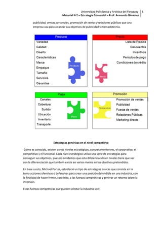 Universidad Politécnica y Artística del Paraguay 8
                                 Material N 2 – Estrategia Comercial – Prof. Armando Giménez

        publicidad, ventas personales, promoción de ventas y relaciones públicas que una
        empresa usa para alcanzar sus objetivos de publicidad y mercadotecnia.




                         Estrategias genéricas en el nivel competitivo

 Como es conocido, existen varios niveles estratégicos, concretamente tres, el corporativo, el
competitivo y el funcional. Cada nivel estratégico utiliza una serie de estrategias para
conseguir sus objetivos, pues no olvidemos que esta diferenciación en niveles tiene que ver
con la diferenciación que también existe en varios niveles en los objetivos pretendidos.

En base a esto, Michael Porter, estableció un tipo de estrategias básicas que consiste en la
toma acciones ofensivas o defensivas para crear una posición defendible en una industria, con
la finalidad de hacer frente, con éxito, a las fuerzas competitivas y generar un retorno sobre la
inversión.

Estas fuerzas competitivas que pueden afectar la industria son:
 