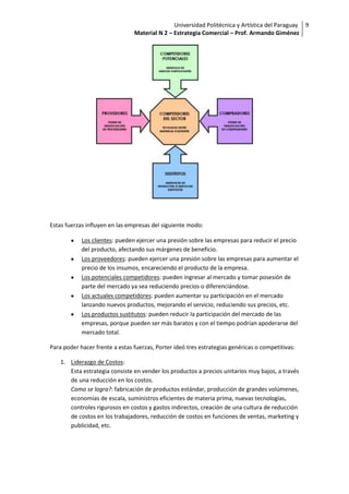 Universidad Politécnica y Artística del Paraguay 9
                                Material N 2 – Estrategia Comercial – Prof. Armando Giménez




Estas fuerzas influyen en las empresas del siguiente modo:

            Los clientes: pueden ejercer una presión sobre las empresas para reducir el precio
            del producto, afectando sus márgenes de beneficio.
            Los proveedores: pueden ejercer una presión sobre las empresas para aumentar el
            precio de los insumos, encareciendo el producto de la empresa.
            Los potenciales competidores: pueden ingresar al mercado y tomar posesión de
            parte del mercado ya sea reduciendo precios o diferenciándose.
            Los actuales competidores: pueden aumentar su participación en el mercado
            lanzando nuevos productos, mejorando el servicio, reduciendo sus precios, etc.
            Los productos sustitutos: pueden reducir la participación del mercado de las
            empresas, porque pueden ser más baratos y con el tiempo podrían apoderarse del
            mercado total.

Para poder hacer frente a estas fuerzas, Porter ideó tres estrategias genéricas o competitivas:

    1. Liderazgo de Costos:
       Esta estrategia consiste en vender los productos a precios unitarios muy bajos, a través
       de una reducción en los costos.
       Como se logra?: fabricación de productos estándar, producción de grandes volúmenes,
       economías de escala, suministros eficientes de materia prima, nuevas tecnologías,
       controles rigurosos en costos y gastos indirectos, creación de una cultura de reducción
       de costos en los trabajadores, reducción de costos en funciones de ventas, marketing y
       publicidad, etc.
 