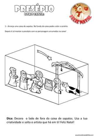 1 – Arranja uma caixa de sapatos. No fundo da caixa podes colar o cenário.

Depois é só montar o presépio com os personagens arrumados na caixa!




  Dica: Decora o lado de fora da caixa de sapatos. Usa a tua
  criatividade e solta o artista que há em ti! Feliz Natal!


                                                                             www.brunofernandesfichas.com
 