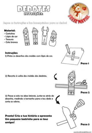 Material:
- Cartolina
- Lápis de cor
- Tesoura
- Cola branca



Instruções:
1) Pinta os desenhos dos moldes com lápis de cor.


                                                                 Passo 1



2) Recorta à volta dos moldes dos dedotes.




                                                                 Passo 2
3) Passa a cola na abas laterais, junta-as atrás do
desenho, medindo o tamanho para o teu dedo e
corta as sobras.




Pronto! Cria a tua história e apresenta
Um pequeno teatrinho para os teus
amigos!
                                                                 Passo 3

                                                      www.brunofernandesfichas.com
 