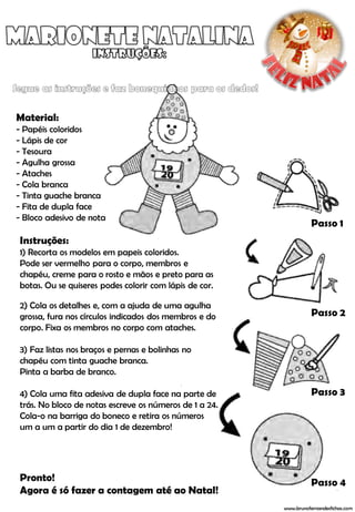 Material:
- Papéis coloridos
- Lápis de cor
- Tesoura
- Agulha grossa
- Ataches
- Cola branca
- Tinta guache branca
- Fita de dupla face
- Bloco adesivo de nota
                                                                   Passo 1
Instruções:
1) Recorta os modelos em papeis coloridos.
Pode ser vermelho para o corpo, membros e
chapéu, creme para o rosto e mãos e preto para as
botas. Ou se quiseres podes colorir com lápis de cor.

2) Cola os detalhes e, com a ajuda de uma agulha
grossa, fura nos círculos indicados dos membros e do               Passo 2
corpo. Fixa os membros no corpo com ataches.

3) Faz listas nos braços e pernas e bolinhas no
chapéu com tinta guache branca.
Pinta a barba de branco.

4) Cola uma fita adesiva de dupla face na parte de                 Passo 3
trás. No bloco de notas escreve os números de 1 a 24.
Cola-o na barriga do boneco e retira os números
um a um a partir do dia 1 de dezembro!




Pronto!                                                            Passo 4
Agora é só fazer a contagem até ao Natal!
                                                        www.brunofernandesfichas.com
 