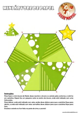 Instruções:
Para fazer a mini árvore de Natal, deves recortar a árvore e a estrela pelos contornos, e colá-los
em cartolina. Depois faz um pequeno corte no centro da árvore, onde está indicado com uma
linha preta.
Para dobrar: onde está indicado com setas verdes deves dobrar para que a cartolina fique para
dentro, e onde está indicado com setas vermelhas deves dobrar para que a cartolina fique para
fora.
Encaixa a estrela no furo feito na parte de cima, e pronto!

                                                                                  www.brunofernandesfichas.com
 