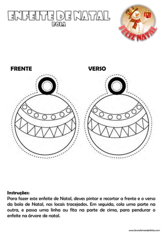 FRENTE                                  VERSO




Instruções:
Para fazer este enfeite de Natal, deves pintar e recortar a frente e o verso
da bola de Natal, nos locais tracejados. Em seguida, cola uma parte na
outra, e passa uma linha ou fita na parte de cima, para pendurar o
enfeite na árvore de natal.

                                                              www.brunofernandesfichas.com
 