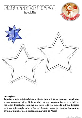 Instruções:
Para fazer este enfeite de Natal, deves imprimir as estrelas em papel mais
grosso, como cartolina. Pinta as duas estrelas como quiseres, e recorta-as
nos locais tracejados, inclusive no corte feito no meio da estrela. Encaixa
uma na outra, pelo corte, e faz um furinho numa das pontas. Passa uma
linha ou fita pelo furo e pendura na árvore de Natal.

                                                             www.brunofernandesfichas.com
 