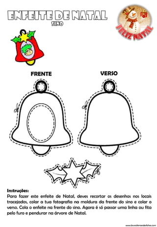 FRENTE                               VERSO




Instruções:
Para fazer este enfeite de Natal, deves recortar os desenhos nos locais
tracejados, colar a tua fotografia na moldura da frente do sino e colar o
verso. Cola o enfeite na frente do sino. Agora é só passar uma linha ou fita
pelo furo e pendurar na árvore de Natal.

                                                              www.brunofernandesfichas.com
 
