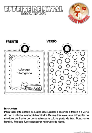 FRENTE                               VERSO




            cola aqui
           a fotografia




Instruções:
Para fazer este enfeite de Natal, deves pintar e recortar a frente e o verso
do porta retrato, nos locais tracejados. De seguida, cola uma fotografia na
moldura da frente do porta retratos, e cola a parte de trás. Passa uma
linha ou fita pelo furo e pendurar na árvore de Natal.


                                                              www.brunofernandesfichas.com
 