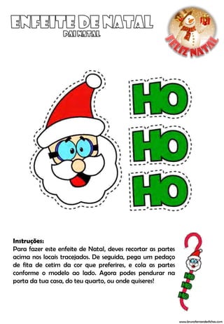 Instruções:
Para fazer este enfeite de Natal, deves recortar as partes
acima nos locais tracejados. De seguida, pega um pedaço
de fita de cetim da cor que preferires, e cola as partes
conforme o modelo ao lado. Agora podes pendurar na
porta da tua casa, do teu quarto, ou onde quiseres!




                                                             www.brunofernandesfichas.com
 