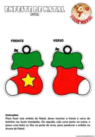 FRENTE                            VERSO




Instruções:
Para fazer este enfeite de Natal, deves recortar a frente e verso da
botinha nos locais tracejados. De seguida, cola uma parte na outra, e
passa uma linha ou fita na parte de cima, para pendurar o enfeite na
árvore de Natal.

                                                         www.brunofernandesfichas.com
 