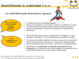neuronilla.com Desmitificando la creatividad  (I de IV)   Basado principalmente en: EDWARD DE BONO (1994):  El pensamiento creativo . Barcelona, Paidós. “ Para ser creativo/a hay que nacer con unas cualidades especiales”. (1): C.I. de 120 Según Getzels y Jackson (referido al pensamiento divergente) y de 130 según Guilford. “ A más inteligencia, más creatividad”. La creatividad  no es un talento natural . Aunque las condiciones “de nacimiento” favorecen (o dificultan) un mayor (o menor) grado de desarrollo, todas las personas pueden potenciar (o atrofiar) su creatividad en función del entrenamiento y demás factores ambientales. De entrada habría que cuestionar a qué llamamos “inteligencia” y a qué llamamos “creatividad”, y si los procedimientos para medirla son fiables. No obstante los estudios realizados al respecto, aunque no son coincidentes, parecen señalar que hasta cierto punto (1) , creatividad e inteligencia crecen juntas (correlación positiva pero baja) y a partir de ahí son independientes. Resumiendo:  la creatividad no depende directamente de la inteligencia . La creatividad precisa cierta inteligencia (y capacitación en un campo determinado) pero son dos conceptos diferenciados. La creatividad puede desarrollarse, educarse. 