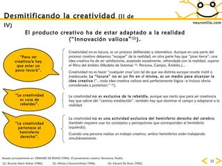 neuronilla.com Desmitificando la creatividad  (II de IV)   “ Para ser creativo/a hay que estar un poco loco/a”. “ La creatividad es cosa de rebeldes”. (4): Edward De Bono (1992). “ La creatividad pertenece al hemisferio derecho”. El producto creativo ha de estar adaptado a la realidad (“Innovación valiosa” (2) ). (2): Ricardo Marín Ibáñez (1980). (3): Mihaly Csikszentmihalyi (1996). Basado principalmente en: EDWARD DE BONO (1994):  El pensamiento creativo . Barcelona, Paidós. Creatividad no es locura, es un proceso deliberado y sistemático. Aunque en una parte del proceso creativo debamos “escapar” de la realidad, en otra parte hay que “pisar tierra”; una idea creativa ha de ser satisfactoria, aceptada socialmente, refrendada con la realidad, superar el filtro del ámbito (Modelo de Sistemas  (3) : Persona, Campo, Ámbito.)... Creatividad no es hacer “cualquier cosa”con tal de que sea distinta aunque resulte inútil o inadecuada.  La “locura” no es un fin en sí misma, es un medio para alcanzar la idea creativa  (“...toda idea creativa valiosa será perfectamente lógica –e incluso obvia- considerada a posteriori.”  (4) ). La creatividad  no es exclusiva de la rebeldía , aunque sea cierto que para ser creativo/a hay que salirse del “camino establecido”, también hay que dominar el campo y adaptarse a la realidad.  La creatividad  no es una actividad exclusiva del hemisferio derecho del cerebro  (también requiere usar los conceptos y percepciones que corresponden al hemisferio izquierdo). Cuando una persona realiza un trabajo creativo, ambos hemisferios están trabajando simultáneamente. 