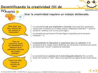 neuronilla.com Desmitificando la creatividad (III de IV)  “ Para ser creativo/a, basta con desinhibirse y liberarse de la educación castrante que hemos recibido”. Usar la creatividad requiere un trabajo deliberado. “ Tener una idea creativa es cuestión de suerte”. (6): Pablo Picasso. “ Para tener una idea creativa hay que esperar la inspiración”. (5): Edward De Bono (1992). Basado principalmente en: EDWARD DE BONO (1994):  El pensamiento creativo .Barcelona, Paidós. La creatividad  es más que inspiración o intuición , ésta puede hacer aportaciones valiosas pero se potencia con un trabajo creativo “deliberado y sistemático”  (5)  (crear no consiste en “sentarnos a ver si se nos ocurre algo”). La inspiración hay que buscarla (“Cuando llegue la inspiración que me encuentre trabajando.”  (6) ). La desinhibición (o liberación) es importante pero no suficiente , ha de acompañarse de un trabajo creativo deliberado que nos permita remontarnos por encima de nuestro nivel “normal” o habitual de creatividad. La creatividad  no se sustenta con la mera búsqueda aleatoria . No es un éxito frívolo. No consiste en “soltar” ideas al azar esperando que alguna de ellas resulte valiosa. 